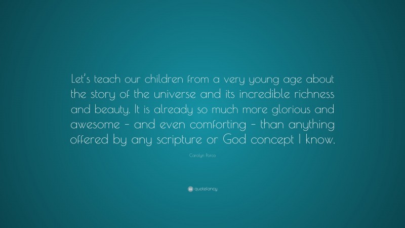 Carolyn Porco Quote: “Let’s teach our children from a very young age about the story of the universe and its incredible richness and beauty. It is already so much more glorious and awesome – and even comforting – than anything offered by any scripture or God concept I know.”