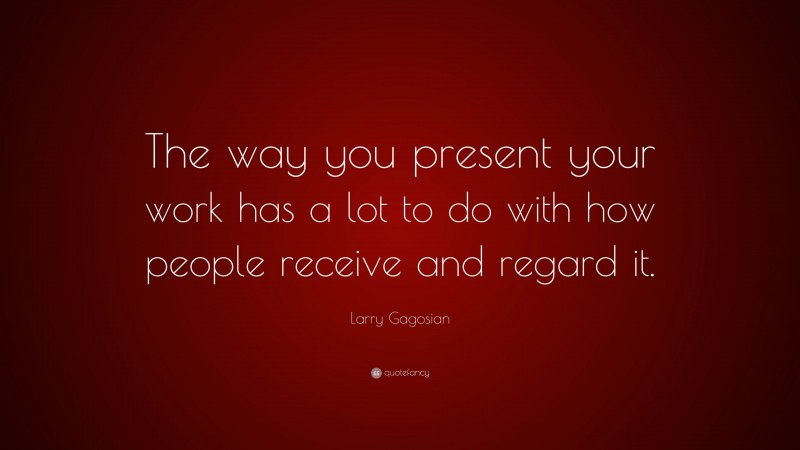 Larry Gagosian Quote: “The way you present your work has a lot to do with how people receive and regard it.”