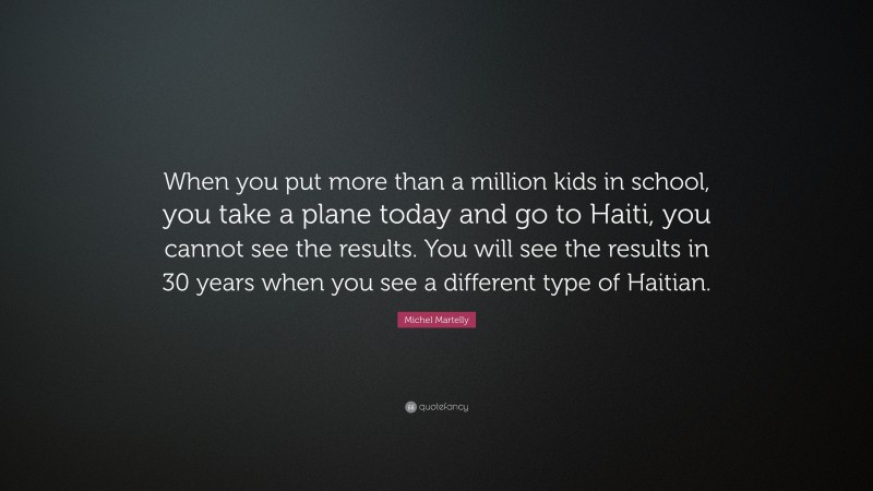 Michel Martelly Quote: “When you put more than a million kids in school, you take a plane today and go to Haiti, you cannot see the results. You will see the results in 30 years when you see a different type of Haitian.”