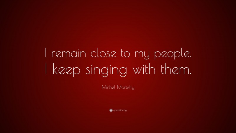 Michel Martelly Quote: “I remain close to my people. I keep singing with them.”