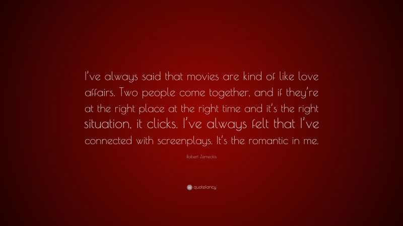Robert Zemeckis Quote: “I’ve always said that movies are kind of like love affairs. Two people come together, and if they’re at the right place at the right time and it’s the right situation, it clicks. I’ve always felt that I’ve connected with screenplays. It’s the romantic in me.”
