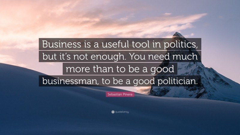 Sebastian Pinera Quote: “Business is a useful tool in politics, but it’s not enough. You need much more than to be a good businessman, to be a good politician.”