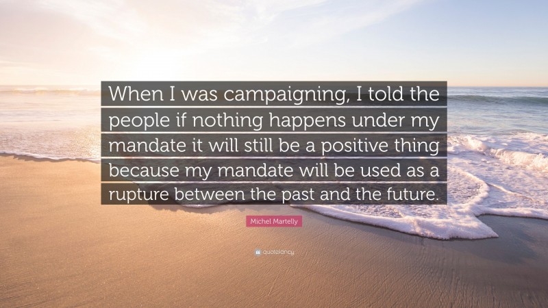 Michel Martelly Quote: “When I was campaigning, I told the people if nothing happens under my mandate it will still be a positive thing because my mandate will be used as a rupture between the past and the future.”