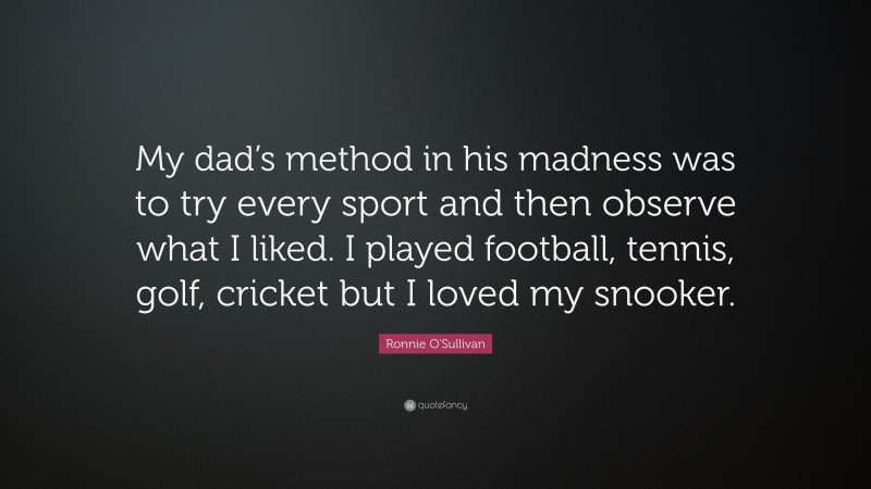 Ronnie O'Sullivan Quote: “My dad’s method in his madness was to try every sport and then observe what I liked. I played football, tennis, golf, cricket but I loved my snooker.”