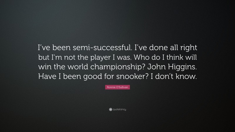 Ronnie O'Sullivan Quote: “I’ve been semi-successful. I’ve done all right but I’m not the player I was. Who do I think will win the world championship? John Higgins. Have I been good for snooker? I don’t know.”