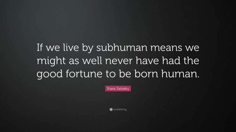 Ihara Saikaku Quote: “If we live by subhuman means we might as well never have had the good fortune to be born human.”