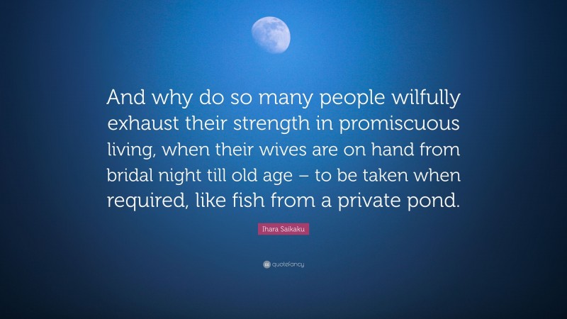 Ihara Saikaku Quote: “And why do so many people wilfully exhaust their strength in promiscuous living, when their wives are on hand from bridal night till old age – to be taken when required, like fish from a private pond.”