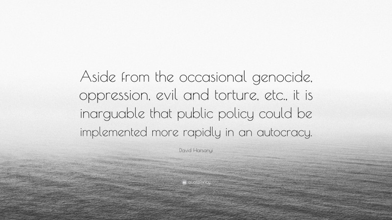 David Harsanyi Quote: “Aside from the occasional genocide, oppression, evil and torture, etc., it is inarguable that public policy could be implemented more rapidly in an autocracy.”