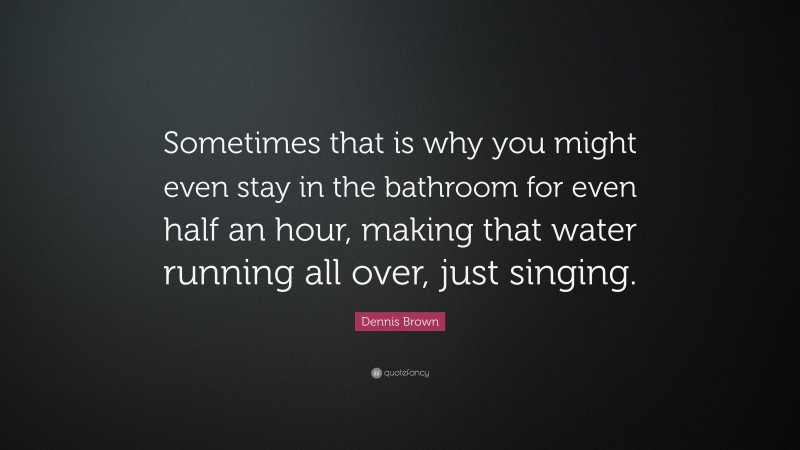 Dennis Brown Quote: “Sometimes that is why you might even stay in the bathroom for even half an hour, making that water running all over, just singing.”
