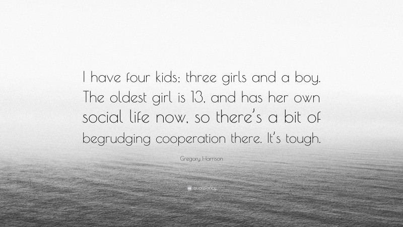 Gregory Harrison Quote: “I have four kids; three girls and a boy. The oldest girl is 13, and has her own social life now, so there’s a bit of begrudging cooperation there. It’s tough.”