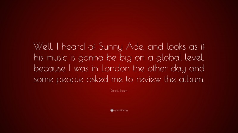 Dennis Brown Quote: “Well, I heard of Sunny Ade, and looks as if his music is gonna be big on a global level, because I was in London the other day and some people asked me to review the album.”