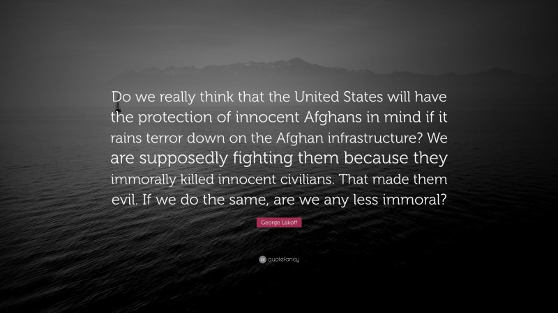 George Lakoff Quote: “Do we really think that the United States will have the protection of innocent Afghans in mind if it rains terror down on the Afghan infrastructure? We are supposedly fighting them because they immorally killed innocent civilians. That made them evil. If we do the same, are we any less immoral?”