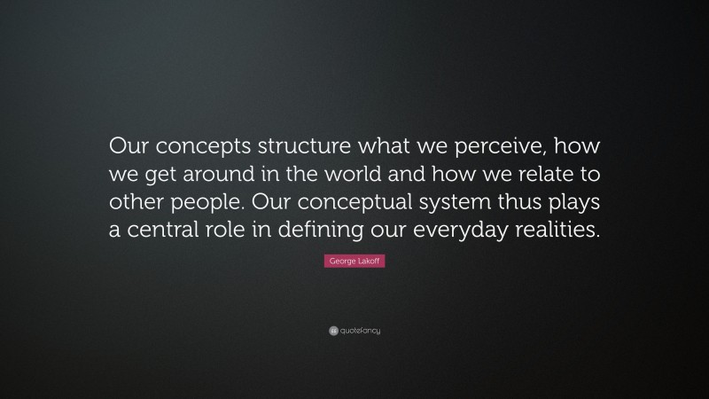 George Lakoff Quote: “Our concepts structure what we perceive, how we get around in the world and how we relate to other people. Our conceptual system thus plays a central role in defining our everyday realities.”