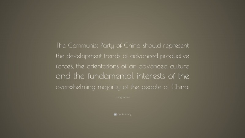 Jiang Zemin Quote: “The Communist Party of China should represent the development trends of advanced productive forces, the orientations of an advanced culture and the fundamental interests of the overwhelming majority of the people of China.”