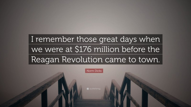 Norm Dicks Quote: “I remember those great days when we were at $176 million before the Reagan Revolution came to town.”