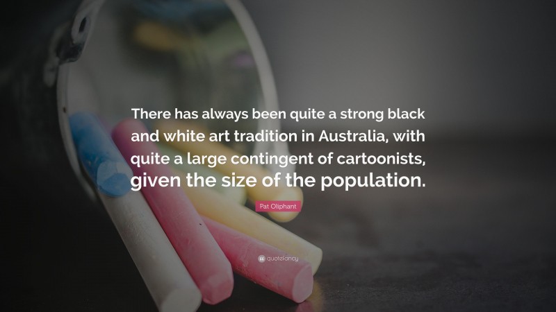 Pat Oliphant Quote: “There has always been quite a strong black and white art tradition in Australia, with quite a large contingent of cartoonists, given the size of the population.”