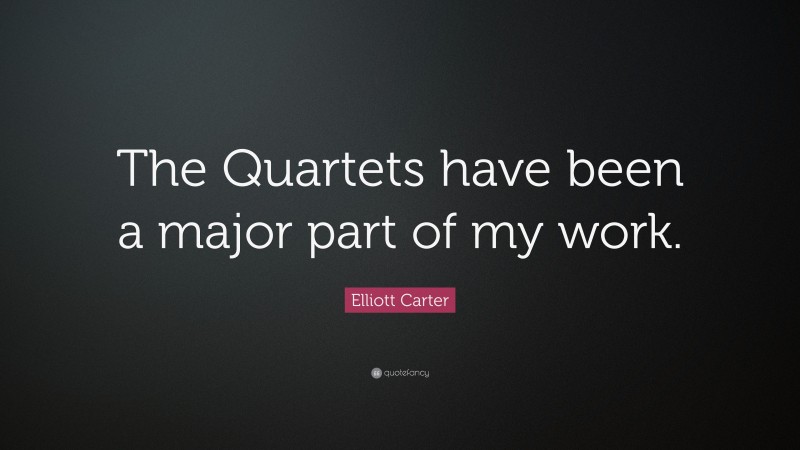 Elliott Carter Quote: “The Quartets have been a major part of my work.”