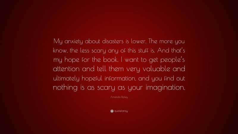 Amanda Ripley Quote: “My anxiety about disasters is lower. The more you know, the less scary any of this stuff is. And that’s my hope for the book. I want to get people’s attention and tell them very valuable and ultimately hopeful information, and you find out nothing is as scary as your imagination.”