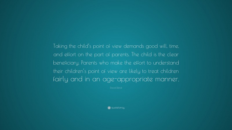 David Elkind Quote: “Taking the child’s point of view demands good will, time, and effort on the part of parents. The child is the clear beneficiary. Parents who make the effort to understand their children’s point of view are likely to treat children fairly and in an age-appropriate manner.”