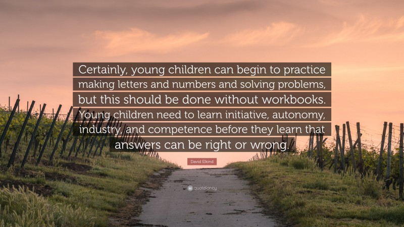 David Elkind Quote: “Certainly, young children can begin to practice making letters and numbers and solving problems, but this should be done without workbooks. Young children need to learn initiative, autonomy, industry, and competence before they learn that answers can be right or wrong.”
