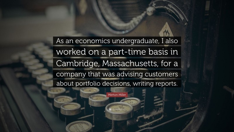 Merton Miller Quote: “As an economics undergraduate, I also worked on a part-time basis in Cambridge, Massachusetts, for a company that was advising customers about portfolio decisions, writing reports.”