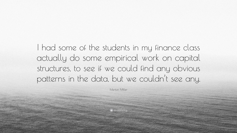 Merton Miller Quote: “I had some of the students in my finance class actually do some empirical work on capital structures, to see if we could find any obvious patterns in the data, but we couldn’t see any.”
