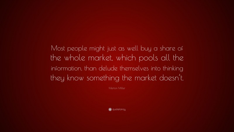 Merton Miller Quote: “Most people might just as well buy a share of the whole market, which pools all the information, than delude themselves into thinking they know something the market doesn’t.”