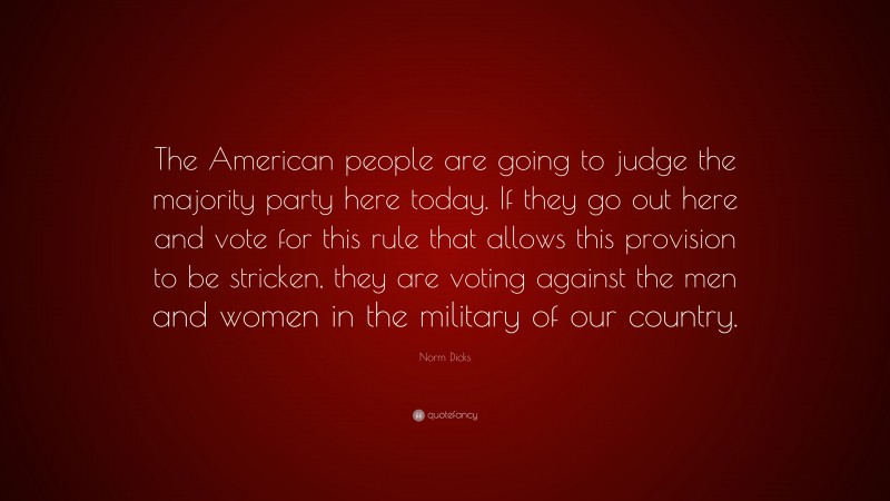 Norm Dicks Quote: “The American people are going to judge the majority party here today. If they go out here and vote for this rule that allows this provision to be stricken, they are voting against the men and women in the military of our country.”
