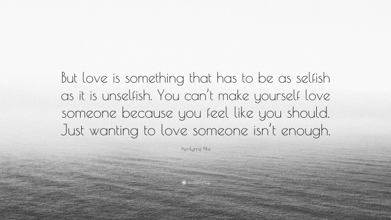 Aprilynne Pike Quote: “But love is something that has to be as selfish as it is unselfish. You can’t make yourself love someone because you feel like you should. Just wanting to love someone isn’t enough.”