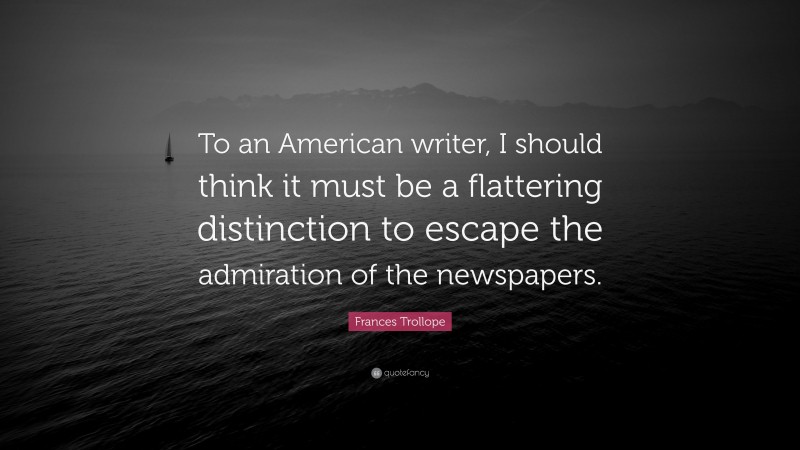 Frances Trollope Quote: “To an American writer, I should think it must be a flattering distinction to escape the admiration of the newspapers.”