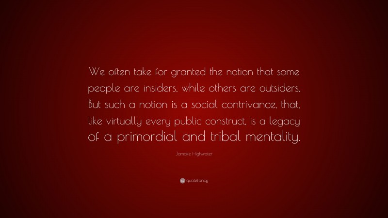 Jamake Highwater Quote: “We often take for granted the notion that some people are insiders, while others are outsiders. But such a notion is a social contrivance, that, like virtually every public construct, is a legacy of a primordial and tribal mentality.”