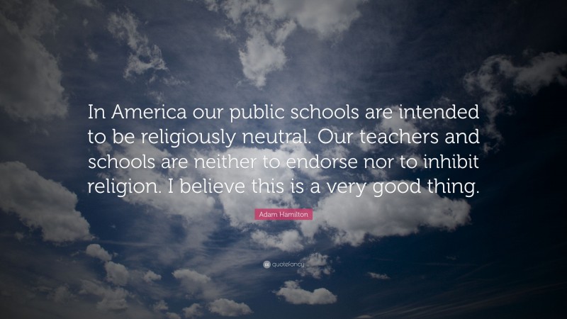 Adam Hamilton Quote: “In America our public schools are intended to be religiously neutral. Our teachers and schools are neither to endorse nor to inhibit religion. I believe this is a very good thing.”