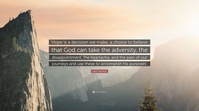 Adam Hamilton Quote: “Hope is a decision we make, a choice to believe that God can take the adversity, the disappointment, the heartache, and the pain of our journeys and use these to accomplish his purposes.”