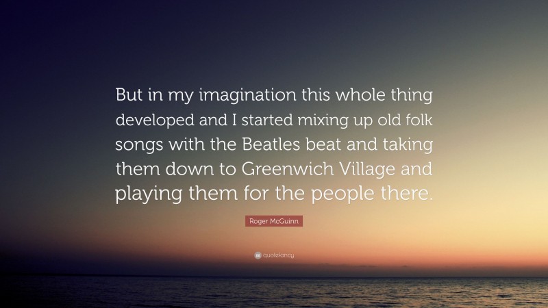 Roger McGuinn Quote: “But in my imagination this whole thing developed and I started mixing up old folk songs with the Beatles beat and taking them down to Greenwich Village and playing them for the people there.”