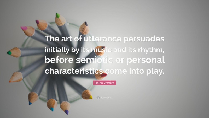 Helen Vendler Quote: “The art of utterance persuades initially by its music and its rhythm, before semiotic or personal characteristics come into play.”