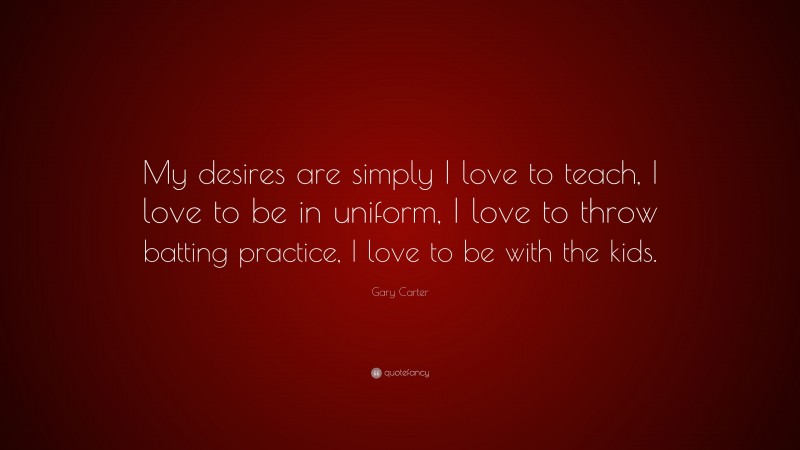 Gary Carter Quote: “My desires are simply I love to teach, I love to be in uniform, I love to throw batting practice, I love to be with the kids.”