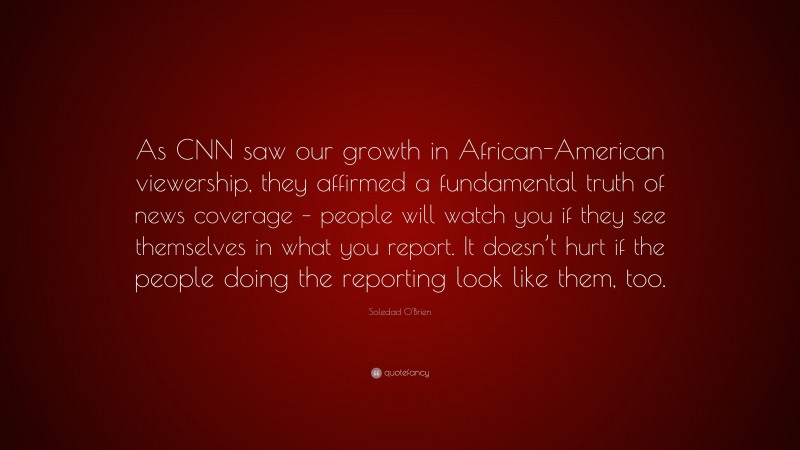 Soledad O'Brien Quote: “As CNN saw our growth in African-American viewership, they affirmed a fundamental truth of news coverage – people will watch you if they see themselves in what you report. It doesn’t hurt if the people doing the reporting look like them, too.”