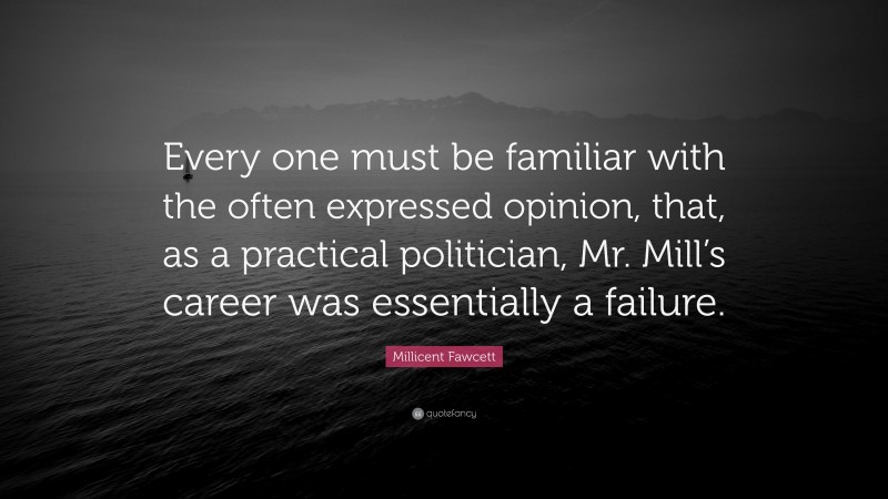 Millicent Fawcett Quote: “Every one must be familiar with the often expressed opinion, that, as a practical politician, Mr. Mill’s career was essentially a failure.”