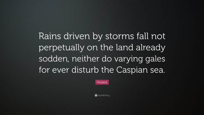 Horace Quote: “Rains driven by storms fall not perpetually on the land already sodden, neither do varying gales for ever disturb the Caspian sea.”