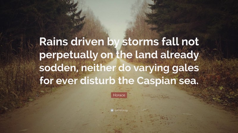 Horace Quote: “Rains driven by storms fall not perpetually on the land already sodden, neither do varying gales for ever disturb the Caspian sea.”