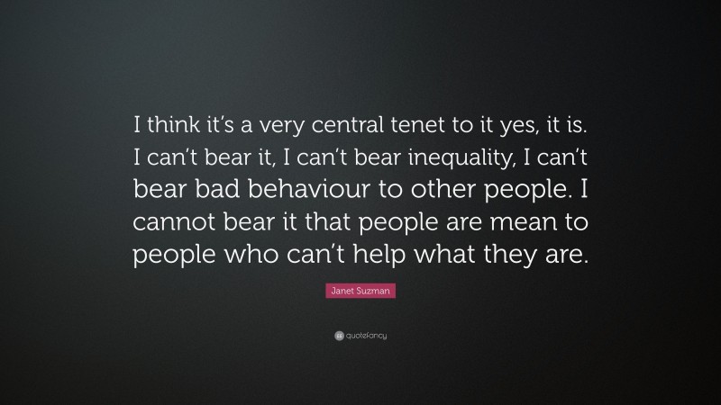Janet Suzman Quote: “I think it’s a very central tenet to it yes, it is. I can’t bear it, I can’t bear inequality, I can’t bear bad behaviour to other people. I cannot bear it that people are mean to people who can’t help what they are.”