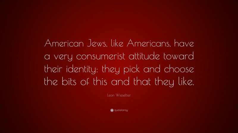 Leon Wieseltier Quote: “American Jews, like Americans, have a very consumerist attitude toward their identity: they pick and choose the bits of this and that they like.”