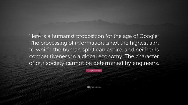 Leon Wieseltier Quote: “Here is a humanist proposition for the age of Google: The processing of information is not the highest aim to which the human spirit can aspire, and neither is competitiveness in a global economy. The character of our society cannot be determined by engineers.”