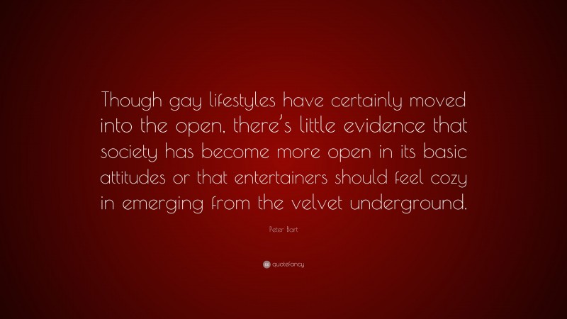 Peter Bart Quote: “Though gay lifestyles have certainly moved into the open, there’s little evidence that society has become more open in its basic attitudes or that entertainers should feel cozy in emerging from the velvet underground.”