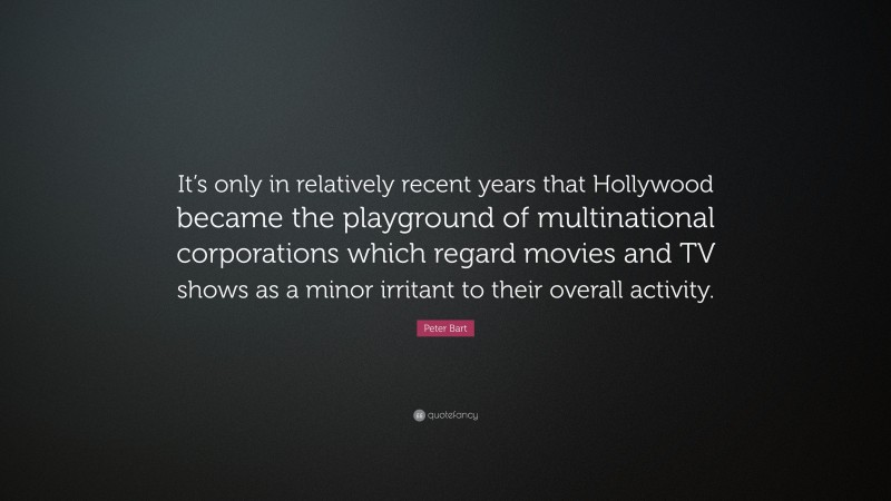Peter Bart Quote: “It’s only in relatively recent years that Hollywood became the playground of multinational corporations which regard movies and TV shows as a minor irritant to their overall activity.”