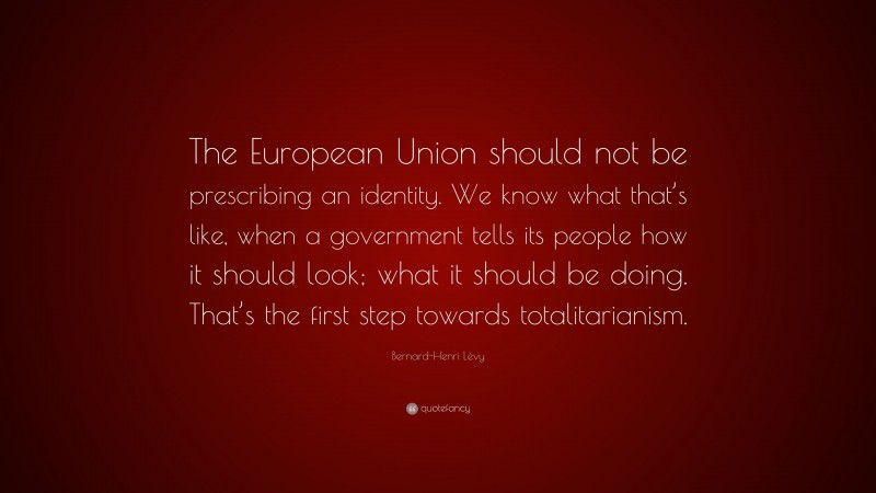 Bernard-Henri Lévy Quote: “The European Union should not be prescribing an identity. We know what that’s like, when a government tells its people how it should look; what it should be doing. That’s the first step towards totalitarianism.”