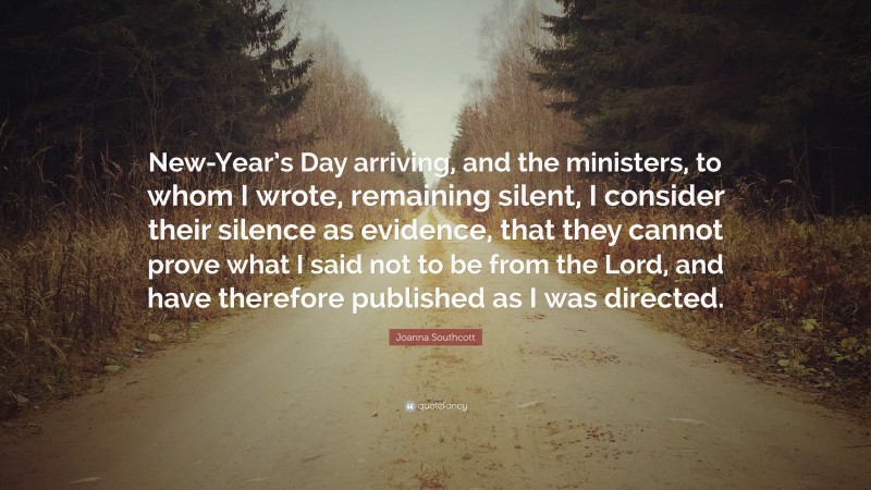 Joanna Southcott Quote: “New-Year’s Day arriving, and the ministers, to whom I wrote, remaining silent, I consider their silence as evidence, that they cannot prove what I said not to be from the Lord, and have therefore published as I was directed.”