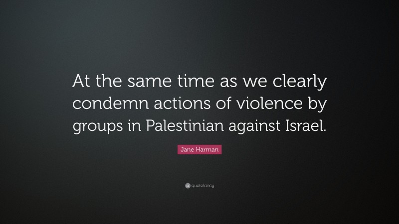 Jane Harman Quote: “At the same time as we clearly condemn actions of violence by groups in Palestinian against Israel.”
