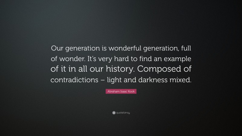 Abraham Isaac Kook Quote: “Our generation is wonderful generation, full of wonder. It’s very hard to find an example of it in all our history. Composed of contradictions – light and darkness mixed.”