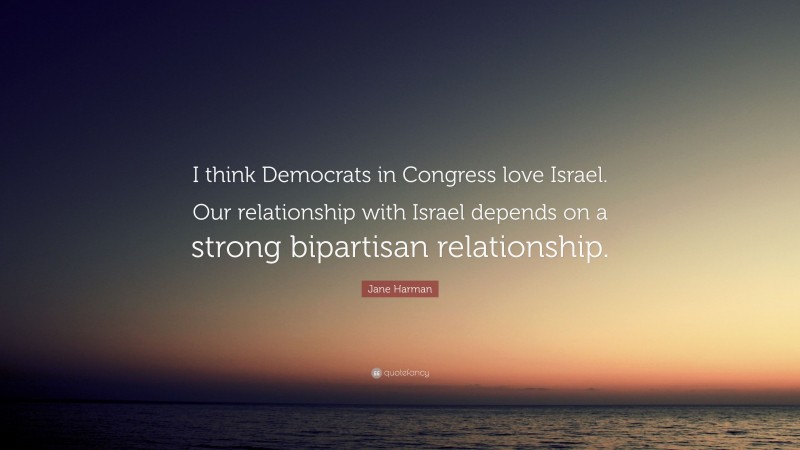 Jane Harman Quote: “I think Democrats in Congress love Israel. Our relationship with Israel depends on a strong bipartisan relationship.”